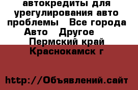автокредиты для урегулирования авто проблемы - Все города Авто » Другое   . Пермский край,Краснокамск г.